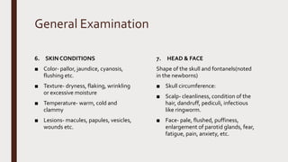 General Examination
6. SKIN CONDITIONS
■ Color- pallor, jaundice, cyanosis,
flushing etc.
■ Texture- dryness, flaking, wrinkling
or excessive moisture
■ Temperature- warm, cold and
clammy
■ Lesions- macules, papules, vesicles,
wounds etc.
7. HEAD & FACE
Shape of the skull and fontanels(noted
in the newborns)
■ Skull circumference:
■ Scalp- cleanliness, condition of the
hair, dandruff, pediculi, infectious
like ringworm.
■ Face- pale, flushed, puffiness,
enlargement of parotid glands, fear,
fatigue, pain, anxiety, etc.
 