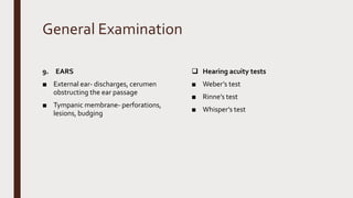 General Examination
9. EARS
■ External ear- discharges, cerumen
obstructing the ear passage
■ Tympanic membrane- perforations,
lesions, budging
 Hearing acuity tests
■ Weber’s test
■ Rinne’s test
■ Whisper’s test
 