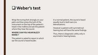 Weber’s test
Wrap the tuning fork strongly on your
palm and then press the butt of the
instrument on the top of the patient's
head in the midline and ask the patient
where they hear the sound.
WHERE CANYOU HEAR BUZZY
NOISE ?
The patient is asked to report in which
ear the sound is heard louder.
In a normal patient, the sound is heard
equally loud in both ears (no
lateralization).
However a patient with symmetrical
hearing loss will have the same findings.
Thus, there is diagnostic utility only in
asymmetric hearing losses.
 