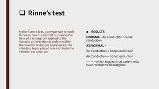  Rinne’s test
In the Rinne’s test, a comparison is made
between hearing elicited by placing the
base of a tuning fork applied to the
mastoid process (bone) and then after
the sound is no longer appreciated, the
vibrating top is placed one inch from the
external ear canal (air).
■ RESULTS
NORMAL - Air conduction > Bone
conduction
ABNORMAL –
Air Conduction < Bone Conduction
Air Conduction = Bone Conduction
---------which suggest that patient may
have conductive hearing loss.
 