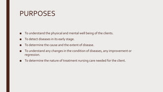 PURPOSES
■ To understand the physical and mental well being of the clients.
■ To detect diseases in its early stage.
■ To determine the cause and the extent of disease.
■ To understand any changes in the condition of diseases, any improvement or
regression.
■ To determine the nature of treatment nursing care needed for the client.
 