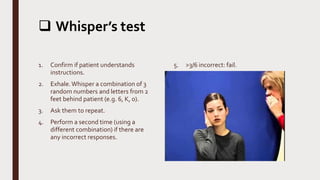  Whisper’s test
1. Confirm if patient understands
instructions.
2. Exhale.Whisper a combination of 3
random numbers and letters from 2
feet behind patient (e.g. 6, K, 0).
3. Ask them to repeat.
4. Perform a second time (using a
different combination) if there are
any incorrect responses.
5. >3/6 incorrect: fail.
 