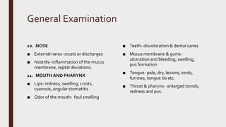 General Examination
10. NOSE
■ External nares- crusts or discharges
■ Nostrils- inflammation of the mucus
membrane, septal deviations.
11. MOUTH AND PHARYNX
■ Lips- redness, swelling, crusts,
cyanosis, angular stomatitis
■ Odor of the mouth- foul smelling
■ Teeth- discoloration & dental caries
■ Mucus membrane & gums-
ulceration and bleeding, swelling,
pus formation
■ Tongue- pale, dry, lesions, sords,
furrows, tongue tie etc.
■ Throat & pharynx- enlarged tonsils,
redness and pus.
 