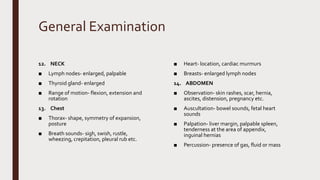 General Examination
12. NECK
■ Lymph nodes- enlarged, palpable
■ Thyroid gland- enlarged
■ Range of motion- flexion, extension and
rotation
13. Chest
■ Thorax- shape, symmetry of expansion,
posture
■ Breath sounds- sigh, swish, rustle,
wheezing, crepitation, pleural rub etc.
■ Heart- location, cardiac murmurs
■ Breasts- enlarged lymph nodes
14. ABDOMEN
■ Observation- skin rashes, scar, hernia,
ascites, distension, pregnancy etc.
■ Auscultation- bowel sounds, fetal heart
sounds
■ Palpation- liver margin, palpable spleen,
tenderness at the area of appendix,
inguinal hernias
■ Percussion- presence of gas, fluid or mass
 