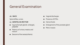 General Examination
16. BACK
Spina bifida, curves.
17. GENITALS & RECTUM
■ Inguinal lymph glands- enlarged,
palpable
■ Patency of urinary meatus and
rectum
■ Descent of the testes(infants)
■ Vaginal discharges
■ Presence of STDs.
■ Hemorrhoids
■ Enlargement of the prostate gland
■ Pelvic masses
 