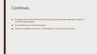 Continue..
■ To safeguard the client and his family by noting the early signs especially in case of a
communicable diseases.
■ To contribute to the medical research.
■ To find out whether the person is medically fit or not for a particular task.
 