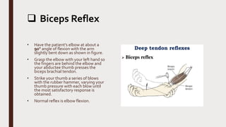  Biceps Reflex
• Have the patient’s elbow at about a
90° angle of flexion with the arm
slightly bent down as shown in figure.
• Grasp the elbow with your left hand so
the fingers are behind the elbow and
your abductee thumb presses the
biceps brachial tendon.
• Strike your thumb a series of blows
with the rubber hammer, varying your
thumb pressure with each blow until
the most satisfactory response is
obtained.
• Normal reflex is elbow flexion.
 