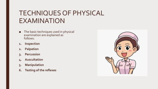 TECHNIQUESOF PHYSICAL
EXAMINATION
■ The basic techniques used in physical
examination are explained as
follows:
1. Inspection
2. Palpation
3. Percussion
4. Auscultation
5. Manipulation
6. Testing of the reflexes
 