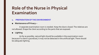 Role of the Nurse in Physical
Examination
1. PREPARATIONOFTHE ENVIRONMENT
■ Maintenance of Privacy –
A separate examination room is needed. Keep the doors closed.The relatives are
not allowed. Drape the client according to the parts that are exposed.
■ Lighting
As far as possible, natural light should be available in the examination room
because if a client is jaundiced, it may not be detected in the artificial light.There should
be adequate lighting.
 