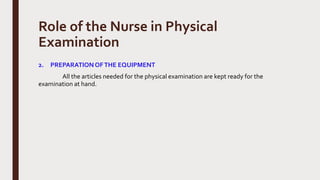 Role of the Nurse in Physical
Examination
2. PREPARATIONOFTHE EQUIPMENT
All the articles needed for the physical examination are kept ready for the
examination at hand.
 