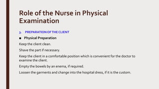 Role of the Nurse in Physical
Examination
3. PREPARATIONOFTHE CLIENT
■ Physical Preparation
Keep the client clean.
Shave the part if necessary.
Keep the client in a comfortable position which is convenient for the doctor to
examine the client.
Empty the bowels by an enema, if required.
Loosen the garments and change into the hospital dress, if it is the custom.
 