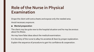 Role of the Nurse in Physical
Examination
Drape the client with extra sheets and expose only the needed area.
Avoid necessary exposure.
■ Mental preparation
The client may be quite new to the hospital situation and he may be anxious
about his illness.
He may have false ideas about the medical examination.
It is the duty of the nurse to allay his anxieties & fears by proper explanation.
Explain the sequence of procedure to gain his confidence & cooperation.
 