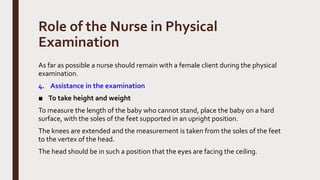Role of the Nurse in Physical
Examination
As far as possible a nurse should remain with a female client during the physical
examination.
4. Assistance in the examination
■ To take height and weight
To measure the length of the baby who cannot stand, place the baby on a hard
surface, with the soles of the feet supported in an upright position.
The knees are extended and the measurement is taken from the soles of the feet
to the vertex of the head.
The head should be in such a position that the eyes are facing the ceiling.
 