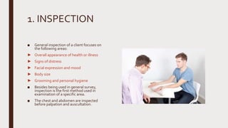 1. INSPECTION
■ General inspection of a client focuses on
the following areas:
► Overall appearance of health or illness
► Signs of distress
► Facial expression and mood
► Body size
► Grooming and personal hygiene
■ Besides being used in general survey,
inspection is the first method used in
examination of a specific area.
■ The chest and abdomen are inspected
before palpation and auscultation.
 
