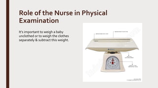 Role of the Nurse in Physical
Examination
It’s important to weigh a baby
unclothed or to weigh the clothes
separately & subtract this weight.
 