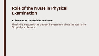 Role of the Nurse in Physical
Examination
■ To measure the skull circumference
The skull is measured at its greatest diameter from above the eyes to the
Occipital protuberance.
 