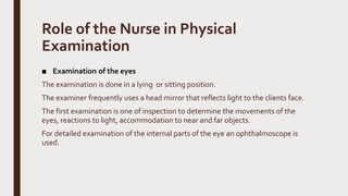 Role of the Nurse in Physical
Examination
■ Examination of the eyes
The examination is done in a lying or sitting position.
The examiner frequently uses a head mirror that reflects light to the clients face.
The first examination is one of inspection to determine the movements of the
eyes, reactions to light, accommodation to near and far objects.
For detailed examination of the internal parts of the eye an ophthalmoscope is
used.
 