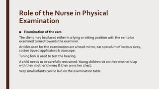 Role of the Nurse in Physical
Examination
■ Examination of the ears
The client may be placed either in a lying or sitting position with the ear to be
examined turned towards the examiner.
Articles used for the examination are a head mirror, ear speculum of various sizes,
cotton tipped applicators & otoscope.
Tuning fork is used to test the hearing.
A child needs to be carefully restrained.Young children sit on their mother’s lap
with their mother’s knees & their arms her chest.
Very small infants can be laid on the examination table.
 