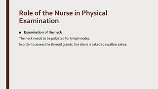 Role of the Nurse in Physical
Examination
■ Examination of the neck
The neck needs to be palpated for lymph nodes.
In order to assess the thyroid glands, the client is asked to swallow saliva.
 