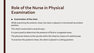 Role of the Nurse in Physical
Examination
■ Examination of the chest
While examining the anterior chest, the client is placed in a horizontal recumbent
position.
The chest is examined in several ways.
It is percussed to determine the presence of fluid or congested areas.
The physician listens to the sounds within the chest by means of a stethoscope.
To examine the posterior chest, the client is placed in a sitting position.
 