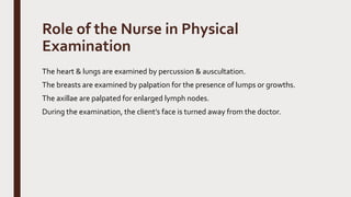 Role of the Nurse in Physical
Examination
The heart & lungs are examined by percussion & auscultation.
The breasts are examined by palpation for the presence of lumps or growths.
The axillae are palpated for enlarged lymph nodes.
During the examination, the client’s face is turned away from the doctor.
 