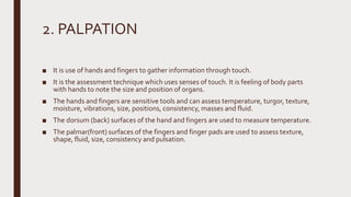 2. PALPATION
■ It is use of hands and fingers to gather information through touch.
■ It is the assessment technique which uses senses of touch. It is feeling of body parts
with hands to note the size and position of organs.
■ The hands and fingers are sensitive tools and can assess temperature, turgor, texture,
moisture, vibrations, size, positions, consistency, masses and fluid.
■ The dorsum (back) surfaces of the hand and fingers are used to measure temperature.
■ The palmar(front) surfaces of the fingers and finger pads are used to assess texture,
shape, fluid, size, consistency and pulsation.
 