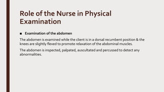 Role of the Nurse in Physical
Examination
■ Examination of the abdomen
The abdomen is examined while the client is in a dorsal recumbent position & the
knees are slightly flexed to promote relaxation of the abdominal muscles.
The abdomen is inspected, palpated, auscultated and percussed to detect any
abnormalities.
 