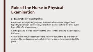 Role of the Nurse in Physical
Examination
■ Examination of the extremities
Extremities are inspected, palpated & moved. A fine tremor suggestive of
hyperthyroidism can be observed, if the client is asked to hold the arms out in
front of him for a few minutes.
A pitting edema may be observed at the ankle joint by pressing the skin against
the bone.
Varicose veins may be observed on the posterior part of the leg over the calf
muscles.The joints are moved in all directions to assess the movements of the
joints.
 