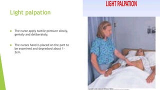Light palpation
 The nurse apply tactile pressure slowly,
gentely and deliberately.
 The nurses hand is placed on the part to
be examined and depredsed about 1-
2cm.
 