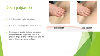 Deep palpation
 It is done after light palpation
 It is uses to detect abdominal massess.
 Technique is similar to light palpation
except that the finger are held at a
greater angle to the body surface and the
skin is depressed about 4-5 cm.
 