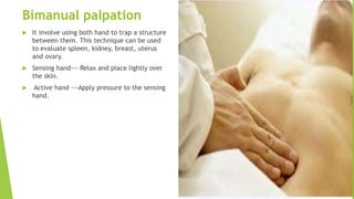Bimanual palpation
 It involve using both hand to trap a structure
between them. This technique can be used
to evaluate spleen, kidney, breast, uterus
and ovary.
 Sensing hand--- Relax and place lightly over
the skin.
 Active hand ---Apply pressure to the sensing
hand.
 