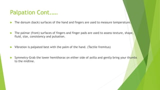 Palpation Cont.….
 The dorsum (back) surfaces of the hand and fingers are used to measure temperature.
 The palmar (front) surfaces of fingers and finger pads are used to assess texture, shape,
fluid, size, consistency and pulsation.
 Vibration is palpated best with the palm of the hand. (Tactile fremitus)
 Symmetry-Grab the lower hemithorax on either side of axilla and gently bring your thumbs
to the midline.
 