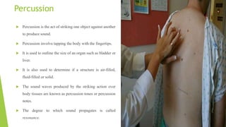 Percussion
 Percussion is the act of striking one object against another
to produce sound.
 Percussion involve tapping the body with the fingertips.
 It is used to outline the size of an organ such as bladder or
liver.
 It is also used to determine if a structure is air-filled,
fluid-filled or solid.
 The sound waves produced by the striking action over
body tissues are known as percussion tones or percussion
notes.
 The degree to which sound propagates is called
resonance.
 