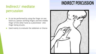 Indirect/ mediate
percussion
 It can be performed by using the finger on one
hand as a plexor (striking finger) and the middle
finger of the other hand as a pleximeter (the
finger being struck).
 Used mainly to evaluate the abdomen or thorax
 