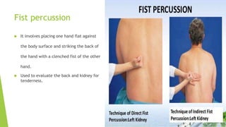 Fist percussion
 It involves placing one hand flat against
the body surface and striking the back of
the hand with a clenched fist of the other
hand.
 Used to evaluate the back and kidney for
tenderness.
 