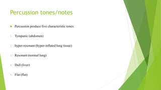Percussion tones/notes
 Percussion produce five characteristic tones:
1. Tympanic (abdomen)
2. hyper-resonant (hyper-inflated lung tissue)
3. Resonant (normal lung)
4. Dull (liver)
5. Flat (flat)
 