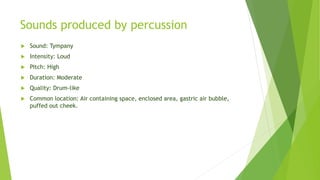 Sounds produced by percussion
 Sound: Tympany
 Intensity: Loud
 Pitch: High
 Duration: Moderate
 Quality: Drum-like
 Common location: Air containing space, enclosed area, gastric air bubble,
puffed out cheek.
 