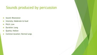 Sounds produced by percussion
 Sound: Resonance
 Intensity: Moderate to loud
 Pitch: Low
 Duration: Long
 Quality: Hollow
 Common location: Normal lungs
 