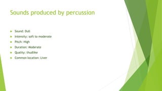 Sounds produced by percussion
 Sound: Dull
 Intensity: soft to moderate
 Pitch: High
 Duration: Moderate
 Quality: thudlike
 Common location: Liver
 