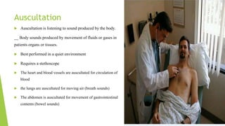 Auscultation
 Auscultation is listening to sound produced by the body.
__ Body sounds produced by movement of fluids or gases in
patients organs or tissues.
 Best performed in a quiet environment
 Requires a stethoscope
 The heart and blood vessels are auscultated for circulation of
blood
 the lungs are auscultated for moving air (breath sounds)
 The abdomen is auscultated for movement of gastrointestinal
contents (bowel sounds)
 