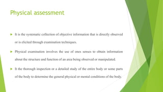 Physical assessment
 It is the systematic collection of objective information that is directly observed
or is elicited through examination techniques.
 Physical examination involves the use of ones senses to obtain information
about the structure and function of an area being observed or manipulated.
 It the thorough inspection or a detailed study of the entire body or some parts
of the body to determine the general physical or mental conditions of the body.
 