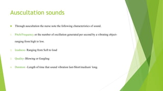 Auscultation sounds
 Through auscultation the nurse note the following characteristics of sound.
1. Pitch/Frequency or the number of oscillation generated per second by a vibrating object-
ranging from high to low.
2. loudness- Ranging from Soft to loud
3. Quality- Blowing or Gurgling
4. Duration –Length of time that sound vibration last-Short/medium/ long.
 