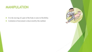 MANIPULATION
 It is the moving of a part of the body to note its flexibility.
 Limitation of movement is discovered by this method.
 