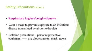 Safety Precautions (cont.)
• Respiratory hygiene/cough etiquette
• Wear a mask to prevent exposure to an infectious
disease transmitted by airborne droplets
• Isolation precautions – personal protective
equipment ----- use gloves; apron; mask; gown
 