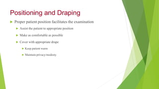 Positioning and Draping
 Proper patient position facilitates the examination
 Assist the patient to appropriate position
 Make as comfortable as possible
 Cover with appropriate drape
 Keep patient warm
 Maintain privacy/modesty
 
