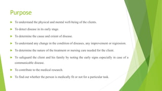 Purpose
 To understand the physical and mental well-being of the clients.
 To detect disease in its early stage.
 To determine the cause and extent of disease.
 To understand any change in the condition of diseases, any improvement or regression.
 To determine the nature of the treatment or nursing care needed for the client.
 To safeguard the client and his family by noting the early signs especially in case of a
communicable disease.
 To contribute to the medical research.
 To find out whether the person is medically fit or not for a particular task.
 