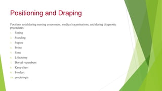 Positioning and Draping
Positions used during nursing assessment, medical examinations, and during diagnostic
procedures:
1. Sitting
2. Standing
3. Supine
4. Prone
5. Sims
6. Lithotomy
7. Dorsal recumbent
8. Knee-chest
9. Fowlers
10. proctologic
 