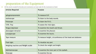 preparation of the Equipment
 All the articles needed for the physical examination are kept ready for the examination at hand.
Articles Required Purpose
sphygmomanometer To measure B.P.
stethoscope To listen to the body sounds.
Fetoscope To listen the F.H.S.
T.P.R. Tray To assess the vital signs.
Tongue depressor To examine the mouth and throat.
pharyngeal retractor To examine the pharynx
Laryngoscope To examine the larynx.
Tape measure To measure height, circumference of the head and abdomen
Flash light. To visualize any part
Weighing machine and Height scale To check the weight and height.
Ophthalmoscope To examine the inner part of the eyeball.
Otoscope To examine the ear.
 