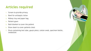 Articles required
1. Screen to provide privacy
2. Bowl for antiseptic lotion
3. Kidney tray and paper bag
4. Patient gown
5. Bath blanket to cover the patient
6. Draw sheet to cover patients chest
7. Drum containing test tube, gauze piece, cotton swab, specimen bottle,
swabsticks
 