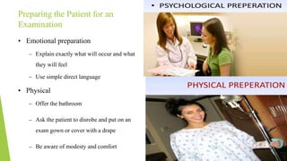 Preparing the Patient for an
Examination
• Emotional preparation
– Explain exactly what will occur and what
they will feel
– Use simple direct language
• Physical
– Offer the bathroom
– Ask the patient to disrobe and put on an
exam gown or cover with a drape
– Be aware of modesty and comfort
 